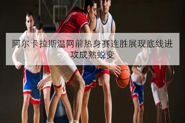阿尔卡拉斯温网前热身赛连胜展现底线进攻成熟蜕变