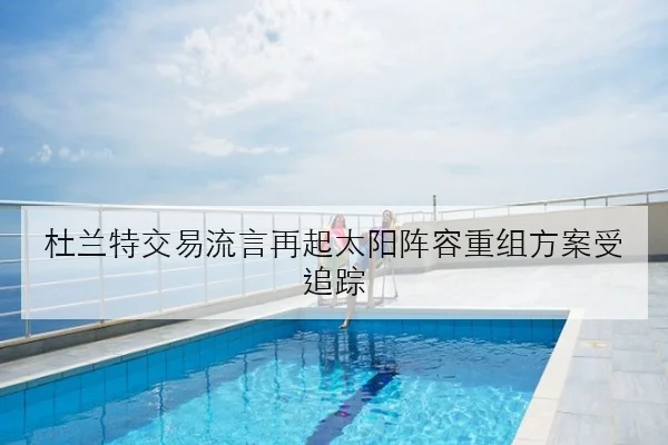 杜兰特交易流言再起太阳阵容重组方案受追踪