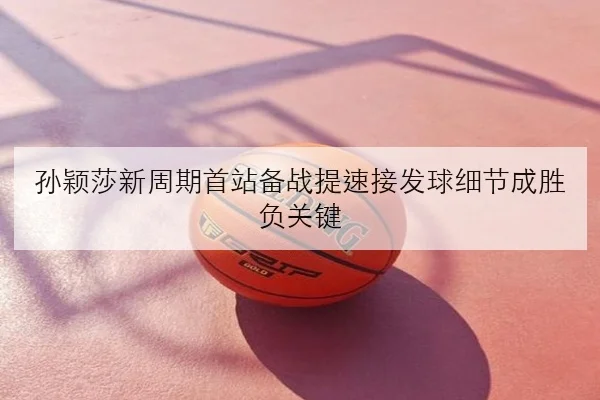 孙颖莎新周期首站备战提速接发球细节成胜负关键