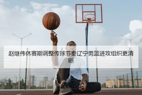 赵继伟休赛期调整传球节奏辽宁男篮进攻组织更清晰